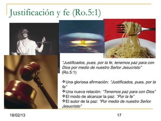 Justificación y fe (Ro.5:1)




               “Justificados, pues, por la fe, tenemos paz para con
               Dios por medio de nuestro Señor Jesucristo”
               (Ro.5:1)

               Una gloriosa afirmación: “Justificados, pues, por la
               fe”
               Una nueva relación: “Tenemos paz para con Dios”
               El modo de alcanzar la paz: “Por la fe”
               El autor de la paz: “Por medio de nuestro Señor
               Jesucristo”

18/02/13                                      17
 