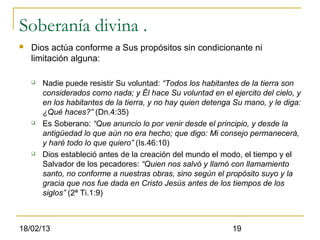 Soberanía divina .
   Dios actúa conforme a Sus propósitos sin condicionante ni
    limitación alguna:

       Nadie puede resistir Su voluntad: “Todos los habitantes de la tierra son
        considerados como nada; y Él hace Su voluntad en el ejercito del cielo, y
        en los habitantes de la tierra, y no hay quien detenga Su mano, y le diga:
        ¿Qué haces?” (Dn.4:35)
       Es Soberano: “Que anuncio lo por venir desde el principio, y desde la
        antigüedad lo que aún no era hecho; que digo: Mi consejo permanecerá,
        y haré todo lo que quiero” (Is.46:10)
       Dios estableció antes de la creación del mundo el modo, el tiempo y el
        Salvador de los pecadores: “Quien nos salvó y llamó con llamamiento
        santo, no conforme a nuestras obras, sino según el propósito suyo y la
        gracia que nos fue dada en Cristo Jesús antes de los tiempos de los
        siglos” (2ª Ti.1:9)



18/02/13                                                      19
 