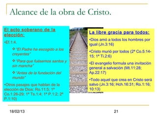 Alcance de la obra de Cristo.
El acto soberano de la
                                      La libre gracia para todos:
elección:
                                      •Dios amó a todos los hombres por
•Ef.1:4.
                                      igual (Jn.3:16)
    “El Padre ha escogido a los
                                      •Cristo murió por todos (2ª Co.5:14-
    creyentes”
                                      15; 1ª Ti.2:6)
    “Para que fuésemos santos y
                                      •El evangelio formula una invitación
    sin mancha”
                                      general a salvación (Mt.11:28;
    “Antes de la fundación del       Ap.22:17)
    mundo”
                                      •Todo aquel que crea en Cristo será
•Otros pasajes que hablan de la       salvo (Jn.3:16; Hch.16:31; Ro.1:16;
elección de Dios: Ro.11:5; 1ª         10:13)
Co.1:26-29; 1ª Ts.1:4; 1ª P.1:2; 2ª
P.1:10)


   18/02/13                                         21
 