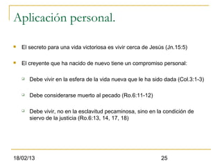 Aplicación personal.

   El secreto para una vida victoriosa es vivir cerca de Jesús (Jn.15:5)

   El creyente que ha nacido de nuevo tiene un compromiso personal:

       Debe vivir en la esfera de la vida nueva que le ha sido dada (Col.3:1-3)

       Debe considerarse muerto al pecado (Ro.6:11-12)

       Debe vivir, no en la esclavitud pecaminosa, sino en la condición de
        siervo de la justicia (Ro.6:13, 14, 17, 18)




18/02/13                                                      25
 