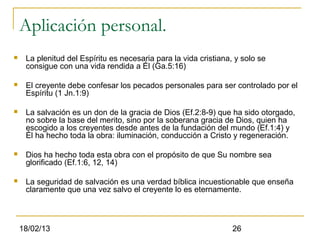 Aplicación personal.
    La plenitud del Espíritu es necesaria para la vida cristiana, y solo se
     consigue con una vida rendida a Él (Ga.5:16)

    El creyente debe confesar los pecados personales para ser controlado por el
     Espíritu (1 Jn.1:9)

    La salvación es un don de la gracia de Dios (Ef.2:8-9) que ha sido otorgado,
     no sobre la base del merito, sino por la soberana gracia de Dios, quien ha
     escogido a los creyentes desde antes de la fundación del mundo (Ef.1:4) y
     Él ha hecho toda la obra: iluminación, conducción a Cristo y regeneración.

    Dios ha hecho toda esta obra con el propósito de que Su nombre sea
     glorificado (Ef.1:6, 12, 14)

    La seguridad de salvación es una verdad bíblica incuestionable que enseña
     claramente que una vez salvo el creyente lo es eternamente.



    18/02/13                                                      26
 