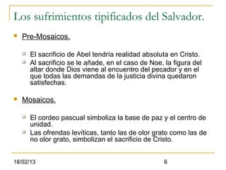 Los sufrimientos tipificados del Salvador.
   Pre-Mosaicos.

       El sacrificio de Abel tendría realidad absoluta en Cristo.
       Al sacrificio se le añade, en el caso de Noe, la figura del
        altar donde Dios viene al encuentro del pecador y en el
        que todas las demandas de la justicia divina quedaron
        satisfechas.

   Mosaicos.

       El cordeo pascual simboliza la base de paz y el centro de
        unidad.
       Las ofrendas levíticas, tanto las de olor grato como las de
        no olor grato, simbolizan el sacrificio de Cristo.


18/02/13                                              6
 