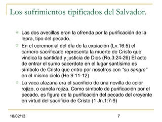 Los sufrimientos tipificados del Salvador.

      Las dos avecillas eran la ofrenda por la purificación de la
       lepra, tipo del pecado.
      En el ceremonial del día de la expiación (Lv.16:5) el
       carnero sacrificado representa la muerte de Cristo que
       vindica la santidad y justicia de Dios (Ro.3:24-26) El acto
       de entrar el sumo sacerdote en el lugar santísimo es
       símbolo de Cristo que entro por nosotros con “su sangre”
       en el mismo cielo (He.9:11-12)
      La vaca alazana era el sacrificio de una novilla de color
       rojizo, o canela rojiza. Como símbolo de purificación por el
       pecado, es figura de la purificación del pecado del creyente
       en virtud del sacrificio de Cristo (1 Jn.1:7-9)


18/02/13                                           7
 