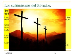 Los sufrimientos del Salvador.
Sufrimientos Detalle.
de la pasión
La agonía de       El que agoniza es una persona Divino-humana. Quien lloró
Getsemaní.         y gimió, quien agonizo es Enmanuel, Dios con nosotros, el
                   Hijo de Dios (Jn.1:14)
En casa del sumo   Cristo fue mofado y golpeado (Mr.14:65)
sacerdote.
La flagelación.    Uno de los tormentos mas crueles en el sufrimiento
                   anterior a la crucifixión (Jn.19:1)
La corona de       No era simplemente una corona, sino mas bien un
espinas.           capacete formado por tiras de plantas espinosas
                   entrelazadas (Jn.19:2)
La crucifixión.    La agonía en la cruz se extendía a lo largo de muchas
                   horas, hasta que finalmente morían por asfixia cuando la
                   posición y el cansancio les impedían respirar.


18/02/13                                                  9
 