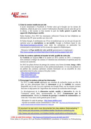 3. Créer la version mobile de son site
              L’accès instantanée à Facebook et Twitter ainsi qu’à Google sur les écrans de
              téléphone, allant de pair avec vouloir l’information cherchée tout de suite dès qu’on
              le désire, a fait monter et fera monter la part du trafic généré à partir des
              appareils téléphoniques mobile.
              Selon Gartner, d’ici 2013 les internautes utiliseront l’écran de leur téléphone au
              détriment des PC pour accéder aux sites web.
              Et Selon Google, 6 mobinautes sur 10 ne reviendront pas sur un site qui n'a pas été
              optimisé pour un smartphone ou un mobile. Google a d’ailleurs lancé le site
              http://www.howtogomo.com/en/ pour aider les entreprises en particulier les
              commerçants se positionner sur les écrans des appareils téléphoniques.
              - Démarrez la Page mobile de votre activité gratuitement et simplement :
              http://www.google.com/sites/help/intl/en/mobile-landing-pages/mlpb.html

           4. Créer du contenu optimisé et booster le trafic qualifié de votre site
              Le Contenu est toujours Roi et le restera en 2012 comme en 2011. L’entreprise
              doit continuer à rédiger du contenu à l’attention des internautes et optimisé pour les
              moteurs de recherche.
              En 2012 les plates-formes de partage de contenu sous forme de texte, image, vidéo
              vont continuer leur progression et leur professionnalisation. A vous de produire et
              de publier des contenus optimisés orientés Internaute sur un ensemble de sites
              spécialisés dont les plus connus et les plus visités :
              - http://www.slideshare.net
              - http://www.flickr.com
              - http://www.youtube.com

           5. Encourager le contenu créé par les internautes
               En 2012, la note sociale appliquée aux résultats de recherche jouera un rôle de
               plus en plus déterminant dans le classement et de la visibilité du contenu
               disponible sur le web. Les avis exprimés sur Google Place, sur les réseaux sociaux
               font dors et déjà partie de l’algorithme des moteurs de recherche dont Google.
               Le développement de la dimension sociale, mobile et interactive du site de
               l’entreprise paraît donc incontournable en 2012. Commençons par le
               commencement : Mettez les boutons de partage et module de commentaire sur
               votre site. Voici deux outils gratuits pour le faire :
               - Récupérez le code de partage : http://www.addthis.com/
               - Ajouter un module social commentaire à votre site : http://www.axiz.fr/formations/comment-
               ajouter-module-sociale-commentaire-facebook-en-7-etape.pdf


           Et pourquoi ne pas venir vous documenter lors des ateliers Webmarketing ?
           http://www.axiz-ebusiness.com/ateliers/atelier-facebook-marketing.php
           http://www.axiz-ebusiness.com/ateliers/twitter-applications-entreprise.php
                                                                                                              2

L’URL de cette fiche pratique : http://www.axiz.fr/articles/5-sources-de-trafic-site-2012
Fiche éditée le 04 janvier 2012 par Rouhina RAHBARIAN consultante et formatrice en Webmarketing
 