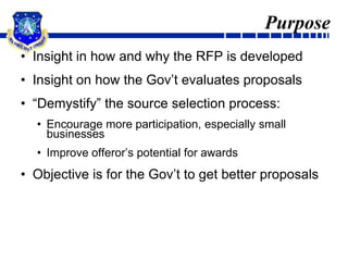 PurposeInsight in how and why the RFP is developedInsight on how the Gov’t evaluates proposals“Demystify” the source selection process:Encourage more participation, especially small businessesImprove offeror’s potential for awardsObjective is for the Gov’t to get better proposals