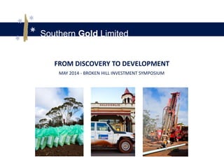 Southern Gold Limited
FROM DISCOVERY TO DEVELOPMENT
MAY 2014 - BROKEN HILL INVESTMENT SYMPOSIUM
 