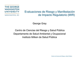 Centro de Ciencias del Riesgo y Salud Pública
Evaluaciones de Riesgo y Manifestación
de Impacto Regulatorio (MIR)
George Gray
Centro de Ciencias del Riesgo y Salud Pública
Departamento de Salud Ambiental y Ocupacional
Instituto Milken de Salud Pública
 