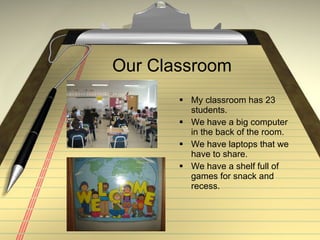 Our Classroom My classroom has 23 students. We have a big computer in the back of the room. We have laptops that we have to share. We have a shelf full of games for snack and recess.
