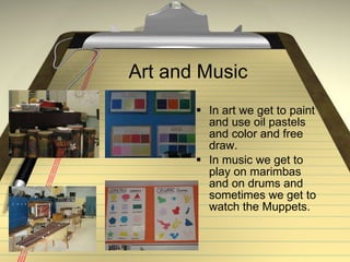 Art and Music In art we get to paint and use oil pastels and color and free draw. In music we get to play on marimbas and on drums and sometimes we get to watch the Muppets.