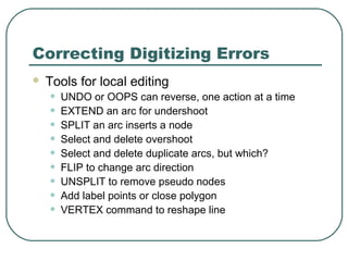 Correcting Digitizing Errors
 Tools for local editing
• UNDO or OOPS can reverse, one action at a time
• EXTEND an arc for undershoot
• SPLIT an arc inserts a node
• Select and delete overshoot
• Select and delete duplicate arcs, but which?
• FLIP to change arc direction
• UNSPLIT to remove pseudo nodes
• Add label points or close polygon
• VERTEX command to reshape line
 