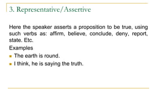 3. Representative/Assertive
Here the speaker asserts a proposition to be true, using
such verbs as: affirm, believe, conclude, deny, report,
state. Etc.
Examples
 The earth is round.
 I think, he is saying the truth.
 
