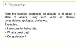5. Expressive
Here the speaker expresses an attitude to or about a
state of affairs, using such verbs as: thanks,
congratulate, apologize, praise etc.
Examples;
 I am sorry for being late.
 What a great day!
 Congratulation!
 