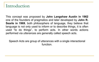 Introduction
This concept was proposed by John Langshaw Austin in 1962
one of the founders of pragmatics and later developed by John R.
Searle in 1969, both philosophers of language, they believe that
language is not only used to inform or to describe things, it is often
used “to do things”, to perform acts. In other words actions
performed via utterances are generally called speech acts.
Speech Acts are group of utterances with a single interactional
function.
 