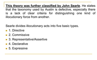 This theory was further classified by John Searle. He states
that the taxonomy used by Austin is defective, especially there
is a lack of clear criteria for distinguishing one kind of
illocutionary force from another.
Searle divides illocutionary acts into five basic types.
 1. Directive
 2. Commissive
 3. Representative/Assertive
 4. Declarative
 5. Expressive
 
