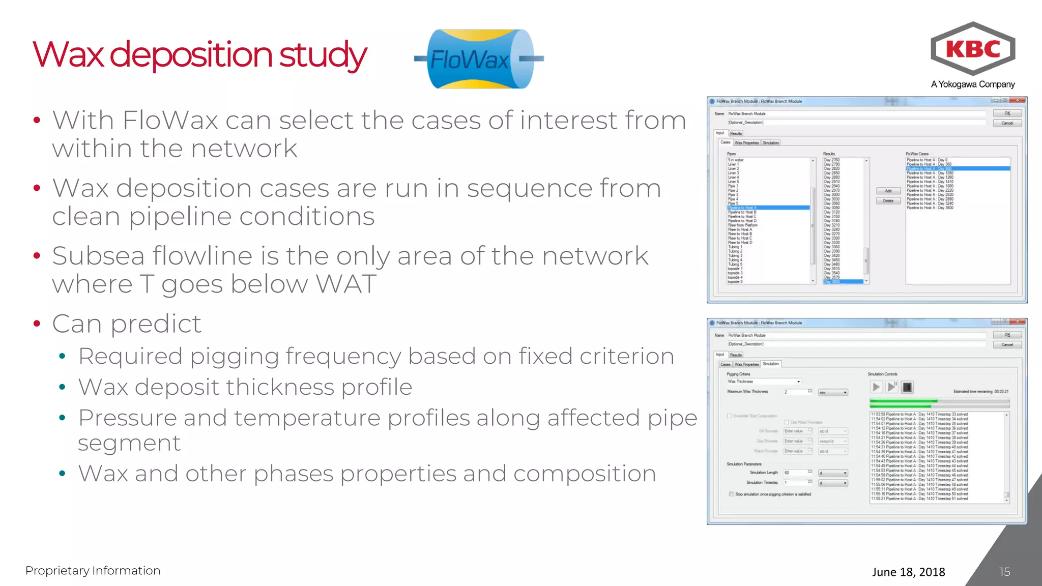 Proprietary Information
Waxdepositionstudy
• With FloWax can select the cases of interest from
within the network
• Wax deposition cases are run in sequence from
clean pipeline conditions
• Subsea flowline is the only area of the network
where T goes below WAT
• Can predict
• Required pigging frequency based on fixed criterion
• Wax deposit thickness profile
• Pressure and temperature profiles along affected pipe
segment
• Wax and other phases properties and composition
June 18, 2018 15
 