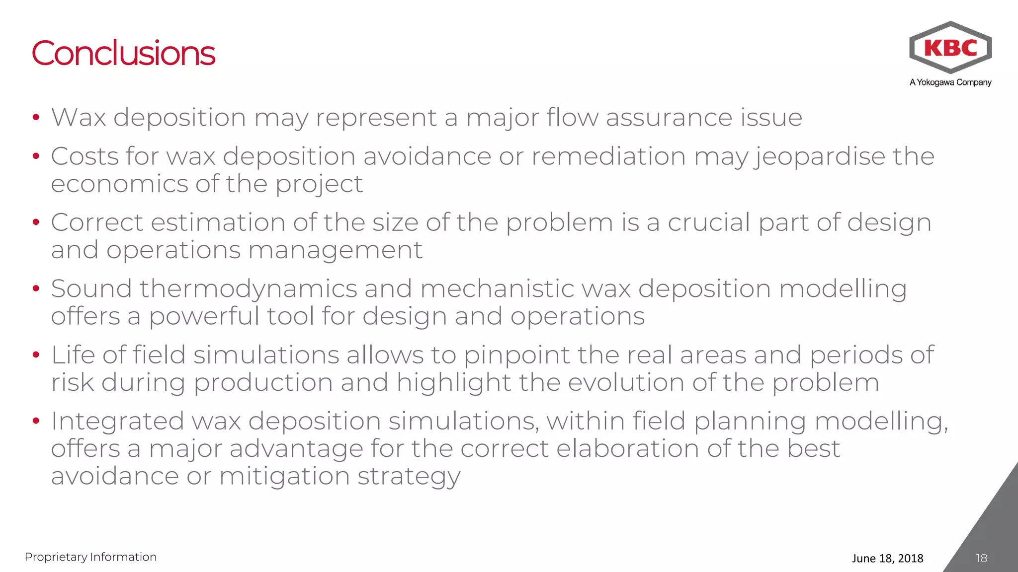 Proprietary Information
Conclusions
• Wax deposition may represent a major flow assurance issue
• Costs for wax deposition avoidance or remediation may jeopardise the
economics of the project
• Correct estimation of the size of the problem is a crucial part of design
and operations management
• Sound thermodynamics and mechanistic wax deposition modelling
offers a powerful tool for design and operations
• Life of field simulations allows to pinpoint the real areas and periods of
risk during production and highlight the evolution of the problem
• Integrated wax deposition simulations, within field planning modelling,
offers a major advantage for the correct elaboration of the best
avoidance or mitigation strategy
June 18, 2018 18
 
