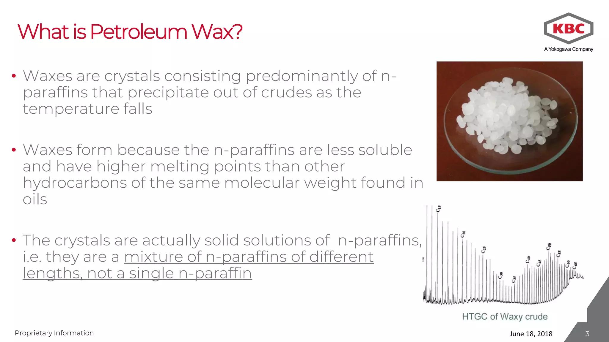 Proprietary Information
WhatisPetroleumWax?
• Waxes are crystals consisting predominantly of n-
paraffins that precipitate out of crudes as the
temperature falls
• Waxes form because the n-paraffins are less soluble
and have higher melting points than other
hydrocarbons of the same molecular weight found in
oils
• The crystals are actually solid solutions of n-paraffins,
i.e. they are a mixture of n-paraffins of different
lengths, not a single n-paraffin
June 18, 2018 3
 