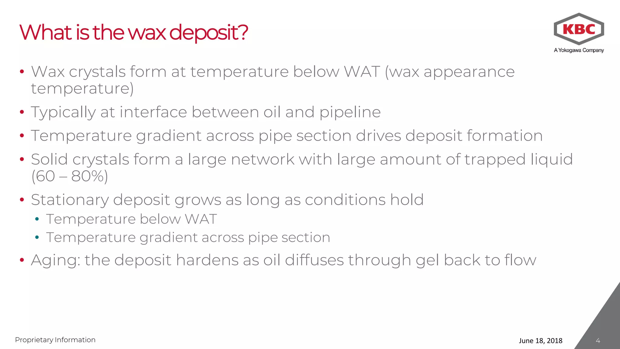 Proprietary Information
Whatisthewaxdeposit?
• Wax crystals form at temperature below WAT (wax appearance
temperature)
• Typically at interface between oil and pipeline
• Temperature gradient across pipe section drives deposit formation
• Solid crystals form a large network with large amount of trapped liquid
(60 – 80%)
• Stationary deposit grows as long as conditions hold
• Temperature below WAT
• Temperature gradient across pipe section
• Aging: the deposit hardens as oil diffuses through gel back to flow
June 18, 2018 4
 