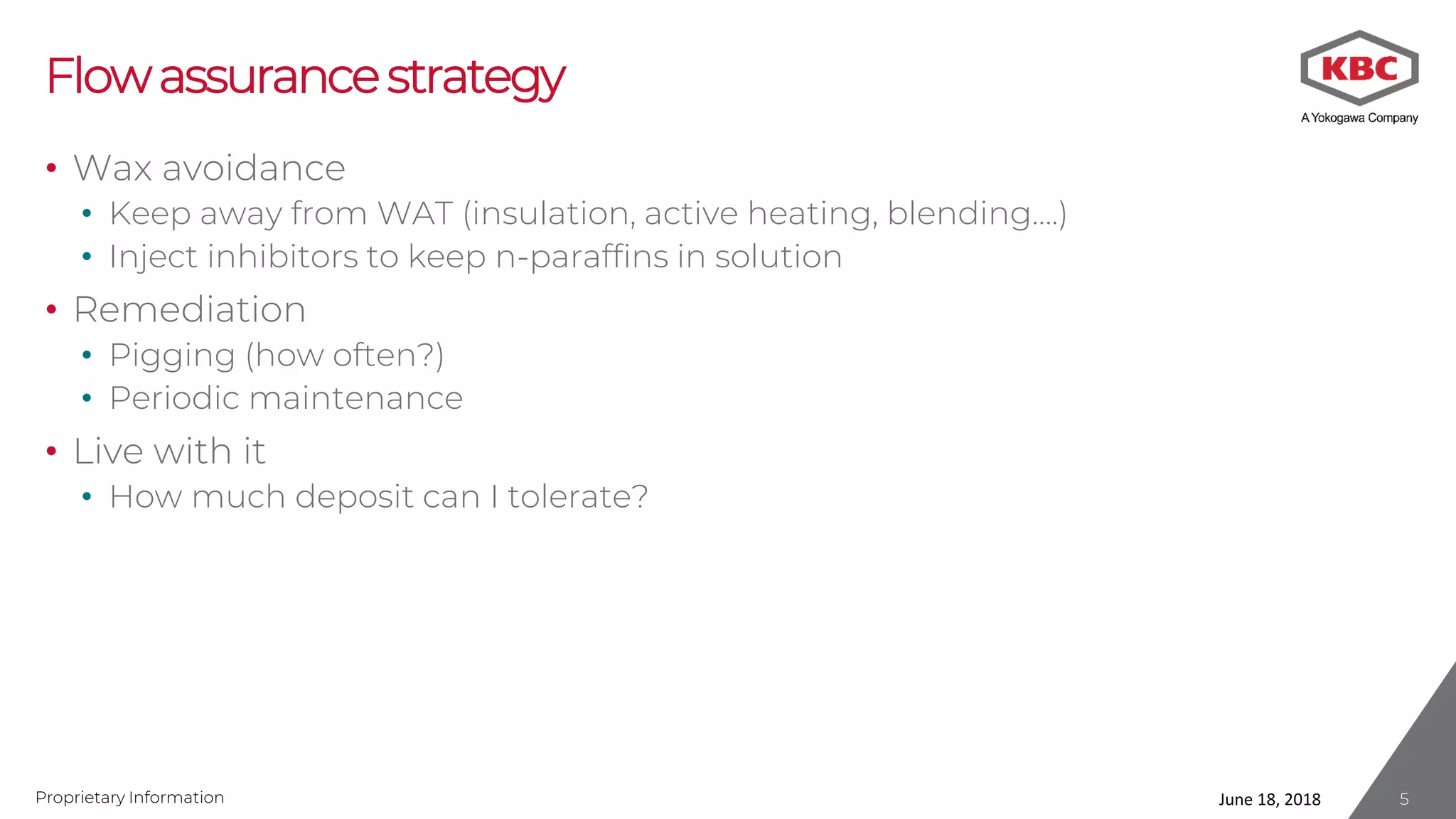 Proprietary Information
Flowassurancestrategy
• Wax avoidance
• Keep away from WAT (insulation, active heating, blending….)
• Inject inhibitors to keep n-paraffins in solution
• Remediation
• Pigging (how often?)
• Periodic maintenance
• Live with it
• How much deposit can I tolerate?
June 18, 2018 5
 