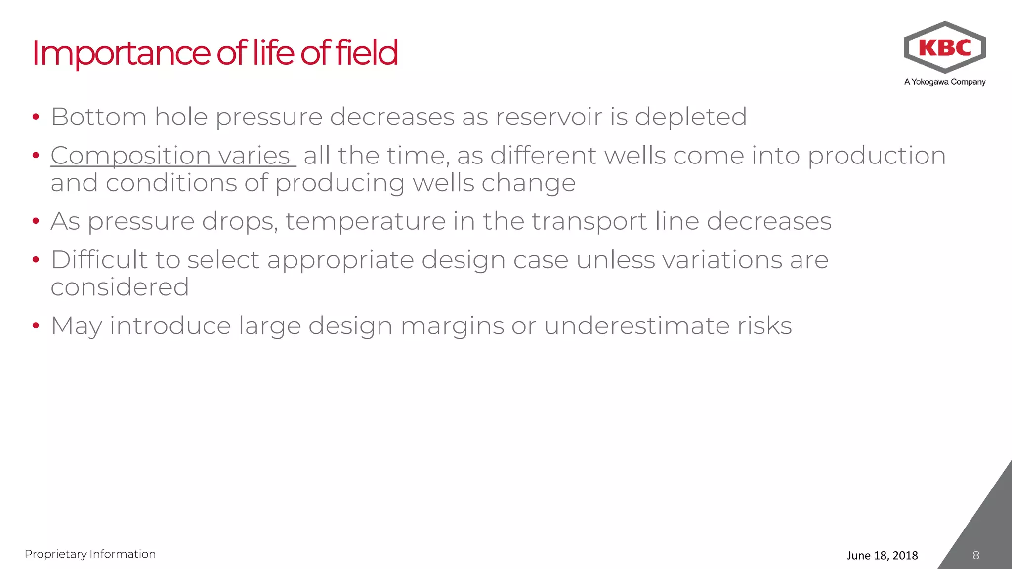 Proprietary Information
Importanceoflifeoffield
• Bottom hole pressure decreases as reservoir is depleted
• Composition varies all the time, as different wells come into production
and conditions of producing wells change
• As pressure drops, temperature in the transport line decreases
• Difficult to select appropriate design case unless variations are
considered
• May introduce large design margins or underestimate risks
June 18, 2018 8
 