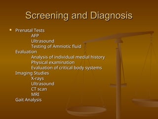 Screening and Diagnosis
Screening and Diagnosis
 Prenatal Tests
Prenatal Tests
AFP
AFP
Ultrasound
Ultrasound
Testing of Amniotic fluid
Testing of Amniotic fluid
Evaluation
Evaluation
Analysis of individual medial history
Analysis of individual medial history
Physical examination
Physical examination
Evaluation of critical body systems
Evaluation of critical body systems
Imaging Studies
Imaging Studies
X-rays
X-rays
Ultrasound
Ultrasound
CT scan
CT scan
MRI
MRI
Gait Analysis
Gait Analysis
 