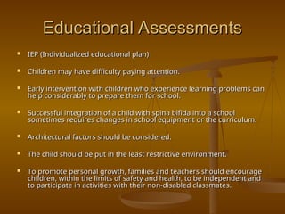 Educational Assessments
Educational Assessments
 IEP (Individualized educational plan)
IEP (Individualized educational plan)
 Children may have difficulty paying attention.
Children may have difficulty paying attention.
 Early intervention with children who experience learning problems can
Early intervention with children who experience learning problems can
help considerably to prepare them for school.
help considerably to prepare them for school.
 Successful integration of a child with spina bifida into a school
Successful integration of a child with spina bifida into a school
sometimes requires changes in school equipment or the curriculum.
sometimes requires changes in school equipment or the curriculum.
 Architectural factors should be considered.
Architectural factors should be considered.
 The child should be put in the least restrictive environment.
The child should be put in the least restrictive environment.
 To promote personal growth, families and teachers should encourage
To promote personal growth, families and teachers should encourage
children, within the limits of safety and health, to be independent and
children, within the limits of safety and health, to be independent and
to participate in activities with their non-disabled classmates.
to participate in activities with their non-disabled classmates.
 