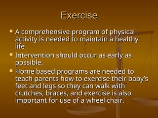 Exercise
Exercise
 A comprehensive program of physical
A comprehensive program of physical
activity is needed to maintain a healthy
activity is needed to maintain a healthy
life
life
 Intervention should occur as early as
Intervention should occur as early as
possible.
possible.
 Home based programs are needed to
Home based programs are needed to
teach parents how to exercise their baby’s
teach parents how to exercise their baby’s
feet and legs so they can walk with
feet and legs so they can walk with
crutches, braces, and exercise is also
crutches, braces, and exercise is also
important for use of a wheel chair.
important for use of a wheel chair.
 