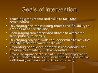 Goals of Intervention
Goals of Intervention
 Teaching gross motor and skills to facilitate
Teaching gross motor and skills to facilitate
coordination.
coordination.
 Developing and maintaining fitness and flexibility to
Developing and maintaining fitness and flexibility to
emphasize self sufficiency.
emphasize self sufficiency.
 Encouraging movement and fitness to overcome
Encouraging movement and fitness to overcome
susceptibility to obesity.
susceptibility to obesity.
 Developing physical skills that generalize to activities
Developing physical skills that generalize to activities
of daily living and vocational skills.
of daily living and vocational skills.
 Promoting social development in recreational and
Promoting social development in recreational and
group play activities, such as aquatics.
group play activities, such as aquatics.
 Providing appropriate social outlets for enjoyment
Providing appropriate social outlets for enjoyment
and self satisfaction on an individual basis as well as
and self satisfaction on an individual basis as well as
with family or peers within the community.
with family or peers within the community.
 