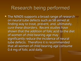 Research being performed
Research being performed
 The NINDS supports a broad range of research
The NINDS supports a broad range of research
on neural tube defects such as SB aimed at
on neural tube defects such as SB aimed at
finding way to treat, prevent, and, ultimately,
finding way to treat, prevent, and, ultimately,
cure these disorders. Recent studies have
cure these disorders. Recent studies have
shown that the addition of folic acid to the diet
shown that the addition of folic acid to the diet
of women of child bearing age may
of women of child bearing age may
significantly reduce the incidence of neural
significantly reduce the incidence of neural
tube defects. Therefore it is recommended
tube defects. Therefore it is recommended
that all women of child bearing age consume
that all women of child bearing age consume
0.4 mg of folic acid daily.
0.4 mg of folic acid daily.
 