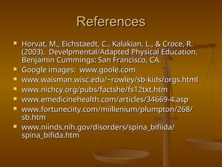 References
References
 Horvat, M., Eichstaedt, C., Kalakian, L., & Croce, R.
Horvat, M., Eichstaedt, C., Kalakian, L., & Croce, R.
(2003). Develpmental/Adapted Physical Education.
(2003). Develpmental/Adapted Physical Education.
Benjamin Cummings: San Francisco, CA.
Benjamin Cummings: San Francisco, CA.
 Google images: www.goole.com
Google images: www.goole.com
 www.waisman.wisc.edu/~rowley/sb-kids/orgs.html
www.waisman.wisc.edu/~rowley/sb-kids/orgs.html
 www.nichcy.org/pubs/factshe/fs12txt.htm
www.nichcy.org/pubs/factshe/fs12txt.htm
 www.emedicinehealth.com/articles/34669-4.asp
www.emedicinehealth.com/articles/34669-4.asp
 www.fortuneciity.com/miillenium/plumpton/268/
www.fortuneciity.com/miillenium/plumpton/268/
sb.htm
sb.htm
 www.niinds.nih.gov/disorders/spina_bifiida/
www.niinds.nih.gov/disorders/spina_bifiida/
spina_bifida.htm
spina_bifida.htm
 
