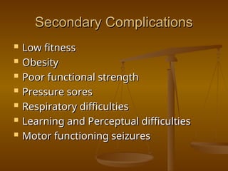 Secondary Complications
Secondary Complications
 Low fitness
Low fitness
 Obesity
Obesity
 Poor functional strength
Poor functional strength
 Pressure sores
Pressure sores
 Respiratory difficulties
Respiratory difficulties
 Learning and Perceptual difficulties
Learning and Perceptual difficulties
 Motor functioning seizures
Motor functioning seizures
 