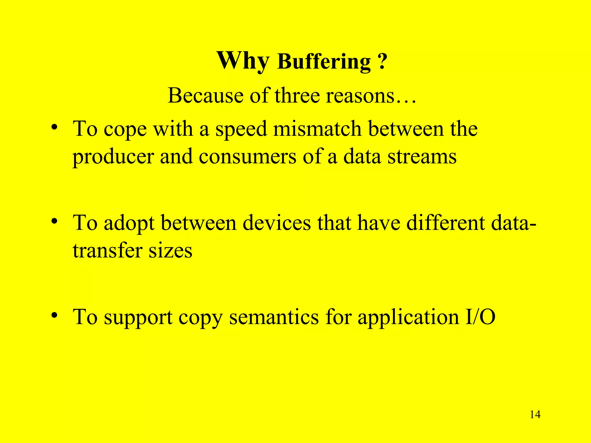 Why Buffering ?
            Because of three reasons…
• To cope with a speed mismatch between the
  producer and consumers of a data streams

• To adopt between devices that have different data-
  transfer sizes

• To support copy semantics for application I/O



                                                   14
 