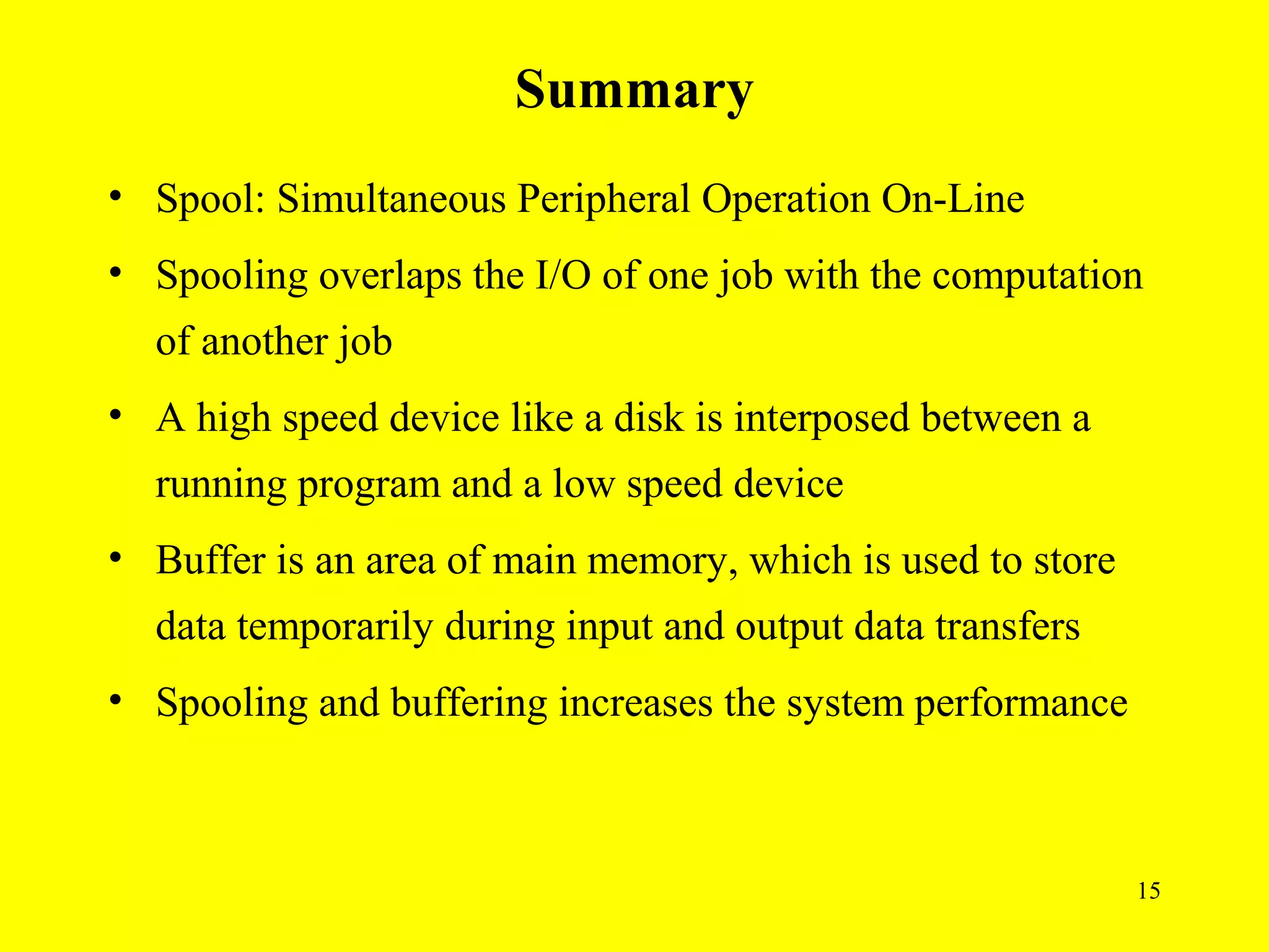 Summary
• Spool: Simultaneous Peripheral Operation On-Line
• Spooling overlaps the I/O of one job with the computation
  of another job
• A high speed device like a disk is interposed between a
  running program and a low speed device
• Buffer is an area of main memory, which is used to store
  data temporarily during input and output data transfers
• Spooling and buffering increases the system performance



                                                             15
 