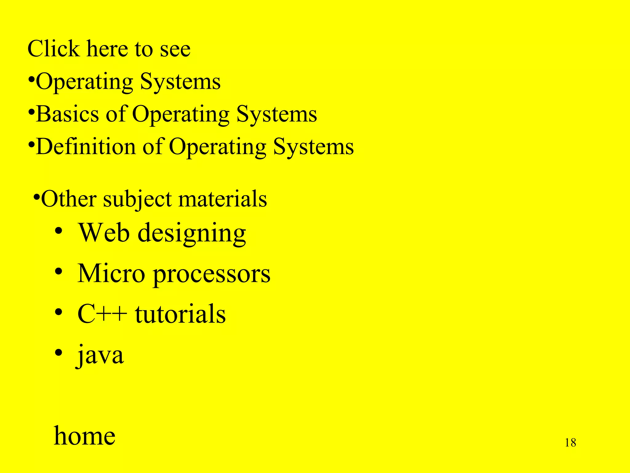 Click here to see
•Operating Systems
•Basics of Operating Systems
•Definition of Operating Systems

•Other subject materials
  •   Web designing
  •   Micro processors
  •   C++ tutorials
  •   java

  home                             18
 