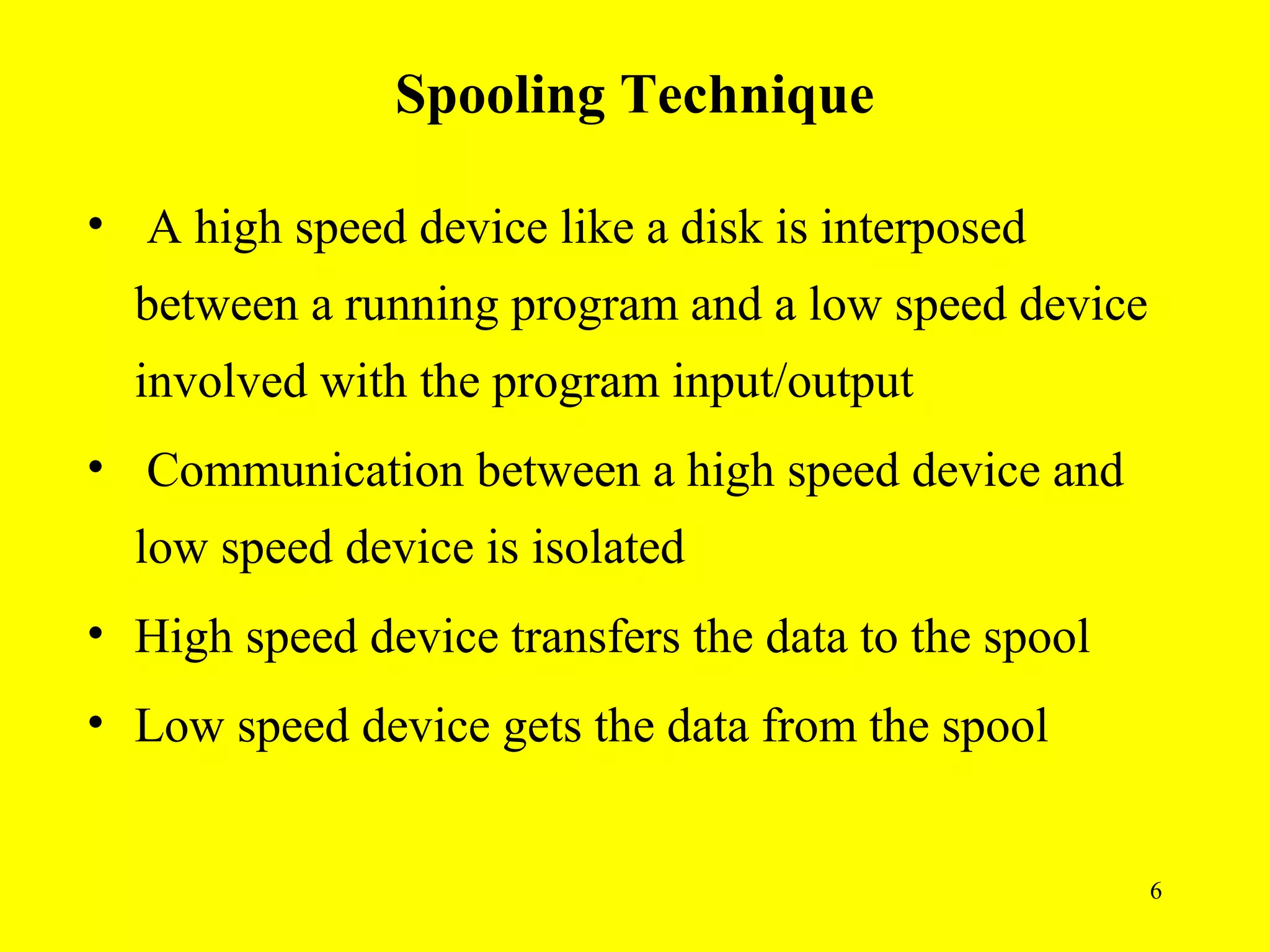 Spooling Technique

• A high speed device like a disk is interposed
  between a running program and a low speed device
  involved with the program input/output
• Communication between a high speed device and
  low speed device is isolated
• High speed device transfers the data to the spool
• Low speed device gets the data from the spool


                                                      6
 