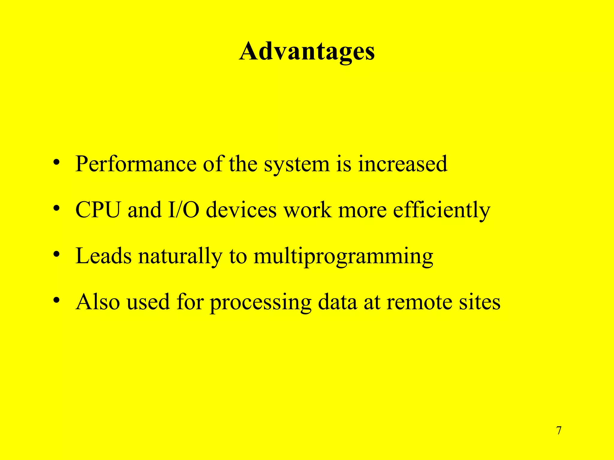 Advantages



• Performance of the system is increased
• CPU and I/O devices work more efficiently
• Leads naturally to multiprogramming
• Also used for processing data at remote sites




                                                  7
 