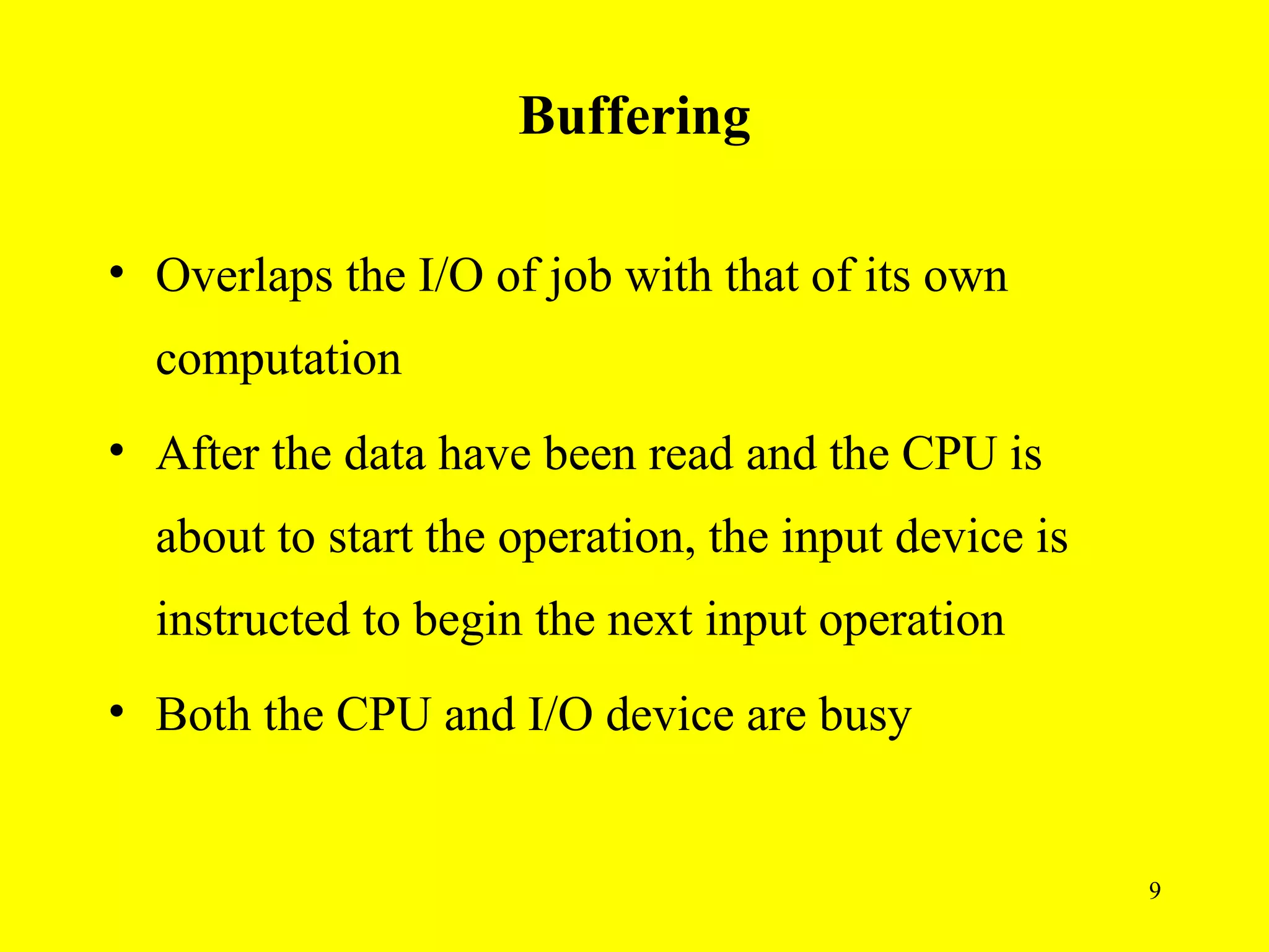 Buffering

• Overlaps the I/O of job with that of its own
  computation
• After the data have been read and the CPU is
  about to start the operation, the input device is
  instructed to begin the next input operation
• Both the CPU and I/O device are busy


                                                      9
 