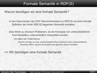 Formale Semantik in RDF(S) Warum benötigen wir eine formale Semantik? In den Dokumenten der W3C Recommendation zu RDF(S) ist keine formale Definition der hinter RDF(S) liegenden Semantik enthalten 