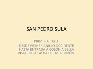 SAN PEDRO SULA

          PRIMERA CALLE
 DESDE PRIMER ANILLO OCCIDENTE
 HASTA ENTRADA A COLONIA BELLA
VISTA EN LA FALDA DEL MERENDÓN.
 