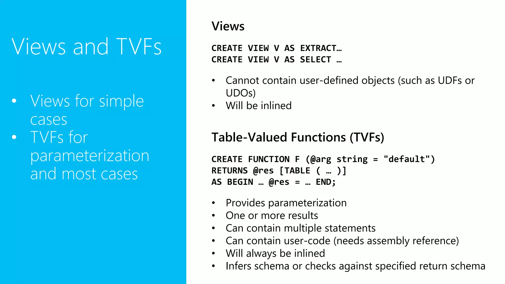 Views and TVFs
• Views for simple
cases
• TVFs for
parameterization
and most cases
Views
CREATE VIEW V AS EXTRACT…
CREATE VIEW V AS SELECT …
• Cannot contain user-defined objects (such as UDFs or
UDOs)
• Will be inlined
Table-Valued Functions (TVFs)
CREATE FUNCTION F (@arg string = "default")
RETURNS @res [TABLE ( … )]
AS BEGIN … @res = … END;
• Provides parameterization
• One or more results
• Can contain multiple statements
• Can contain user-code (needs assembly reference)
• Will always be inlined
• Infers schema or checks against specified return schema
 