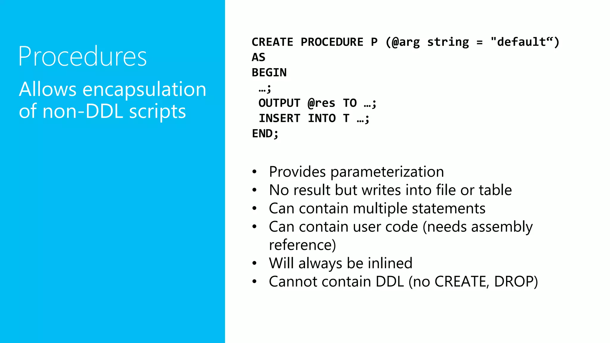 Procedures
Allows encapsulation
of non-DDL scripts
CREATE PROCEDURE P (@arg string = "default“)
AS
BEGIN
…;
OUTPUT @res TO …;
INSERT INTO T …;
END;
• Provides parameterization
• No result but writes into file or table
• Can contain multiple statements
• Can contain user code (needs assembly
reference)
• Will always be inlined
• Cannot contain DDL (no CREATE, DROP)
 
