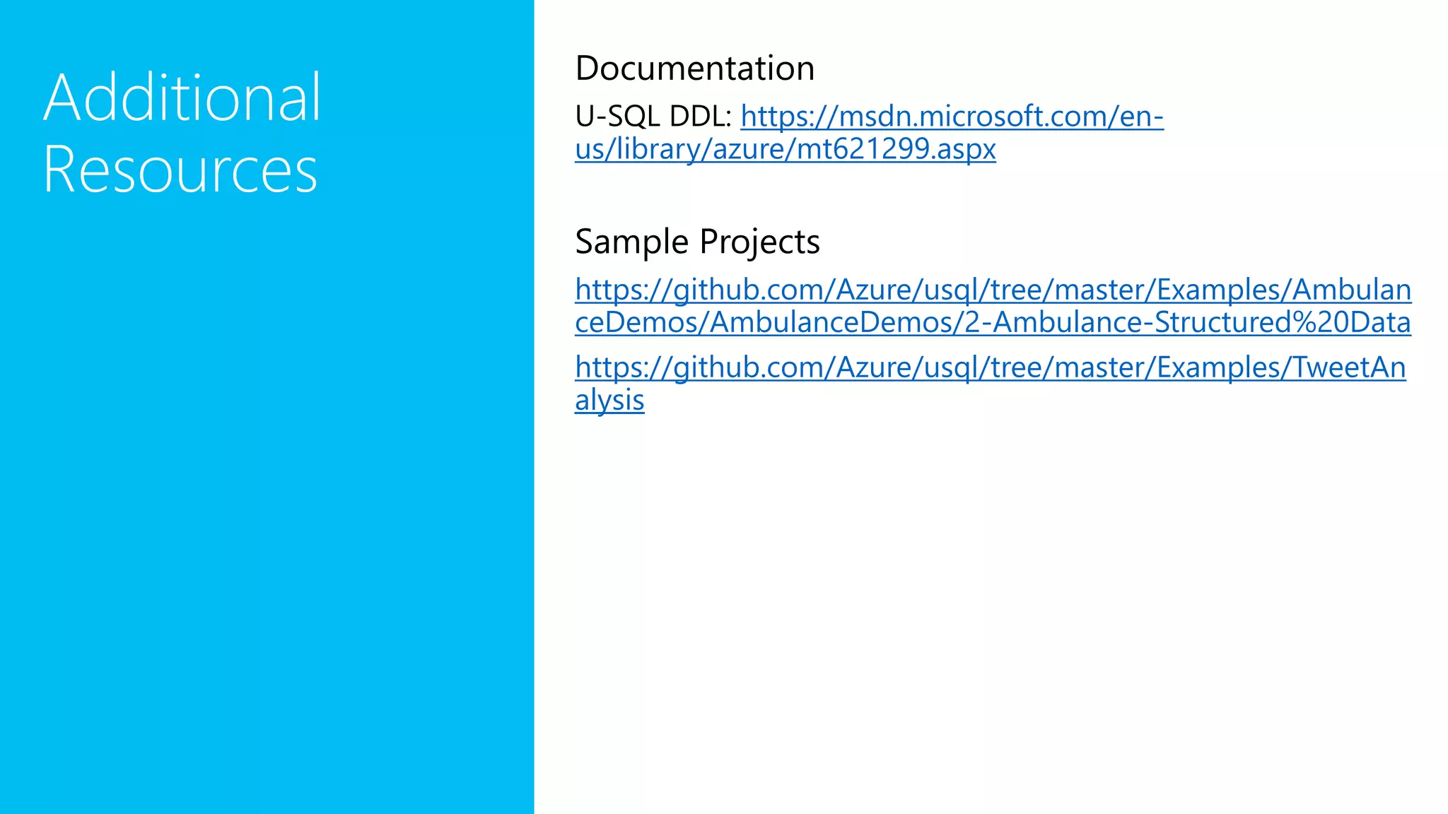 Additional
Resources
Documentation
U-SQL DDL: https://msdn.microsoft.com/en-
us/library/azure/mt621299.aspx
Sample Projects
https://github.com/Azure/usql/tree/master/Examples/Ambulan
ceDemos/AmbulanceDemos/2-Ambulance-Structured%20Data
https://github.com/Azure/usql/tree/master/Examples/TweetAn
alysis
 