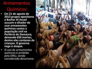 Armamentos
Químicos:

• Em 21 de agosto de
2013 grupos opositores
a Bashar Al Assad
acusam o ditador de
usar armamentos
químicos contra a
população civil na
Periferia de Damasco,
deixando 650 mortos,
dentre eles centenas de
crianças. O governo
nega o ataque.
• O uso de armamentos
químicos é proibido
pela ONU, sendo
considerado desumano.

 