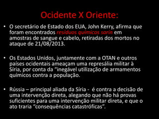 Ocidente X Oriente:
• O secretário de Estado dos EUA, John Kerry, afirma que
foram encontrados resíduos químicos sarín em
amostras de sangue e cabelo, retiradas dos mortos no
ataque de 21/08/2013.
• Os Estados Unidos, juntamente com a OTAN e outros
países ocidentais ameaçam uma represália militar à
Síria, por conta da “inegável utilização de armamentos
químicos contra a população.
• Rússia – principal aliada da Síria - é contra a decisão de
uma intervenção direta, alegando que não há provas
suficientes para uma intervenção militar direta, e que o
ato traria “consequências catastróficas”.

 