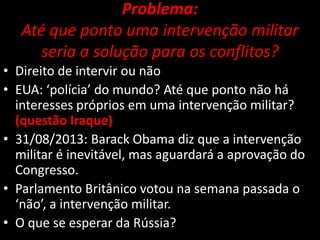 Problema:
Até que ponto uma intervenção militar
seria a solução para os conflitos?
• Direito de intervir ou não
• EUA: ‘polícia’ do mundo? Até que ponto não há
interesses próprios em uma intervenção militar?
(questão Iraque)
• 31/08/2013: Barack Obama diz que a intervenção
militar é inevitável, mas aguardará a aprovação do
Congresso.
• Parlamento Britânico votou na semana passada o
‘não’, a intervenção militar.
• O que se esperar da Rússia?

 
