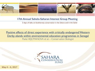 17th Annual Sahelo-Saharan Interest Group Meeting
2 days of talks on biodiversity conservation in the Sahara and in the Sahel
Positive effects of direct experience with critically endangered Western
Derby elands within environmental education programmes in Senegal
Pavla HEJCMANOVA et al. – Conservation Biologist
May	4	– 6,	2017
 
