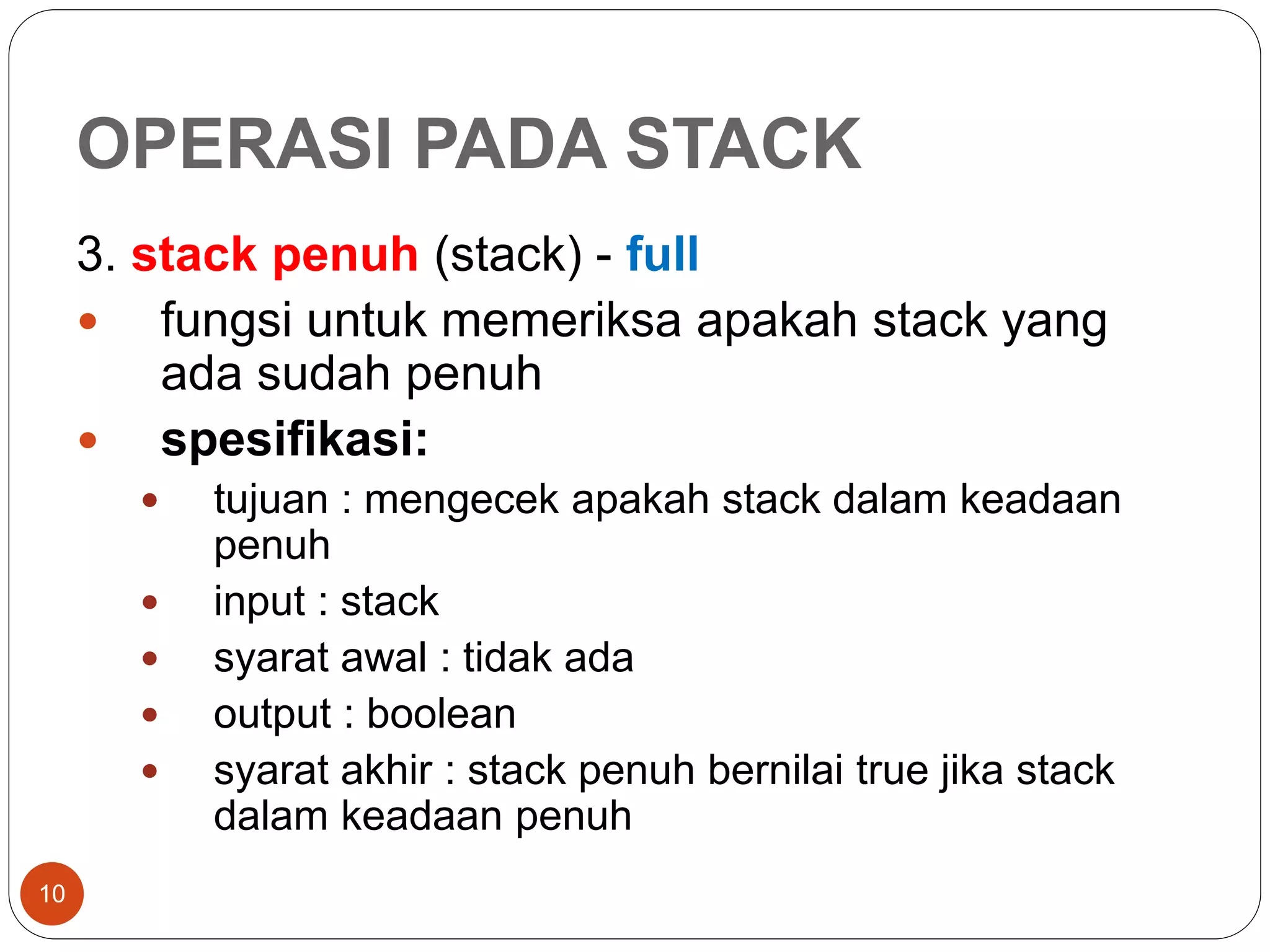OPERASI PADA STACK
10
3. stack penuh (stack) - full
 fungsi untuk memeriksa apakah stack yang
ada sudah penuh
 spesifikasi:
 tujuan : mengecek apakah stack dalam keadaan
penuh
 input : stack
 syarat awal : tidak ada
 output : boolean
 syarat akhir : stack penuh bernilai true jika stack
dalam keadaan penuh
 