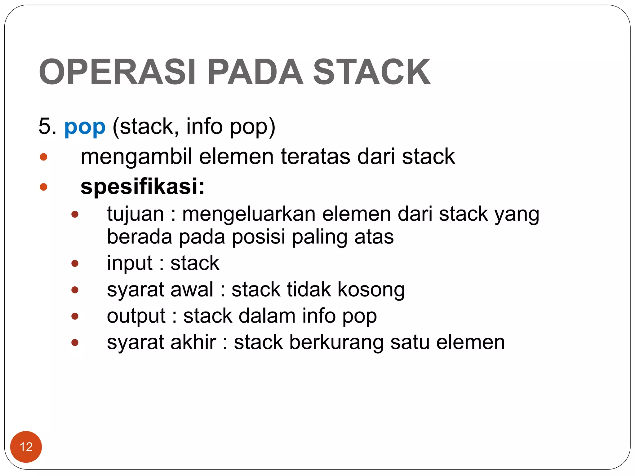 OPERASI PADA STACK
12
5. pop (stack, info pop)
 mengambil elemen teratas dari stack
 spesifikasi:
 tujuan : mengeluarkan elemen dari stack yang
berada pada posisi paling atas
 input : stack
 syarat awal : stack tidak kosong
 output : stack dalam info pop
 syarat akhir : stack berkurang satu elemen
 