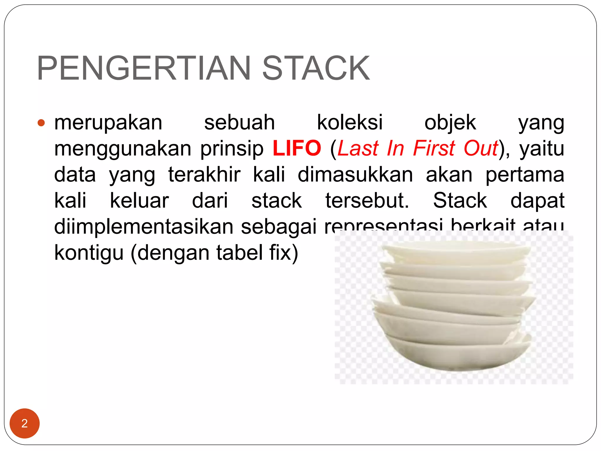 PENGERTIAN STACK
2
 merupakan sebuah koleksi objek yang
menggunakan prinsip LIFO (Last In First Out), yaitu
data yang terakhir kali dimasukkan akan pertama
kali keluar dari stack tersebut. Stack dapat
diimplementasikan sebagai representasi berkait atau
kontigu (dengan tabel fix)
 